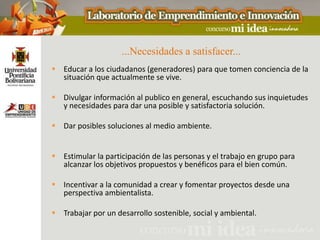 ...Necesidades a satisfacer...
 Educar a los ciudadanos (generadores) para que tomen conciencia de la
  situación que actualmente se vive.

 Divulgar información al publico en general, escuchando sus inquietudes
  y necesidades para dar una posible y satisfactoria solución.

 Dar posibles soluciones al medio ambiente.


 Estimular la participación de las personas y el trabajo en grupo para
  alcanzar los objetivos propuestos y benéficos para el bien común.

 Incentivar a la comunidad a crear y fomentar proyectos desde una
  perspectiva ambientalista.

 Trabajar por un desarrollo sostenible, social y ambiental.
 