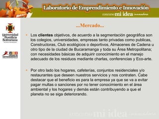 ...Mercado...
 Los clientes objetivos, de acuerdo a la segmentación geográfica son
  los colegios, universidades, empresas tanto privadas como publicas,
  Constructoras, Club ecológicos o deportivos, Almacenes de Cadena u
  otro tipo de la ciudad de Bucaramanga y toda su Área Metropolitana;
  con necesidades básicas de adquirir conocimiento en el manejo
  adecuado de los residuos mediante charlas, conferencias y Eco-arte.

 Por otro lado los hogares, cafeterías, conjuntos residenciales y/o
  restaurantes que deseen nuestros servicios y nos contraten. Cabe
  destacar que el beneficio es para la empresa ya que se va a evitar
  pagar multas o sanciones por no tener conocimiento en el área
  ambiental y los hogares y demás están contribuyendo a que el
  planeta no se siga deteriorando.
 