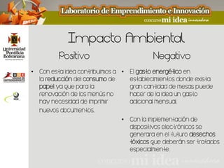Impacto Ambiental
         Positivo                         Negativo
• Con esta idea contribuimos a • El                   en
  la          del           de   establecimientos donde exista
       ya que para la            gran cantidad de mesas puede
  renovación de los menús no     hacer de la idea un gasto
  hay necesidad de imprimir      adicional mensual.
  nuevos documentos.
                               • Con la implementación de
                                 dispositivos electrónicos se
                                 generara en el futuro
                                          que deberán ser tratados
                                 especialmente.
 