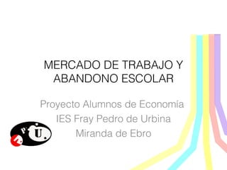 MERCADO DE TRABAJO Y
ABANDONO ESCOLAR
Proyecto Alumnos de Economía
IES Fray Pedro de Urbina
Miranda de Ebro
 