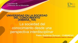 La sociedad del
conocimiento desde una
perspectiva interdisciplinar
Pablo Gutiérrez Duncan - 1140848141
UNIVERSIDAD EN LA SOCIEDAD
DEL CONOCIMIENTO
(448005A_764)
Especialización en Educación Superior a Distancia.
 