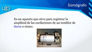 Sismógrafo
Es un aparato que sirve para registrar la
amplitud de las oscilaciones de un temblor de
tierra o sismo.
 