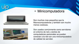 • Minicomputadora
Son muchos mas pequeños que la
Macrocomputadoras y tambien son mucho
menos costosas.
Son usados comúnmen...