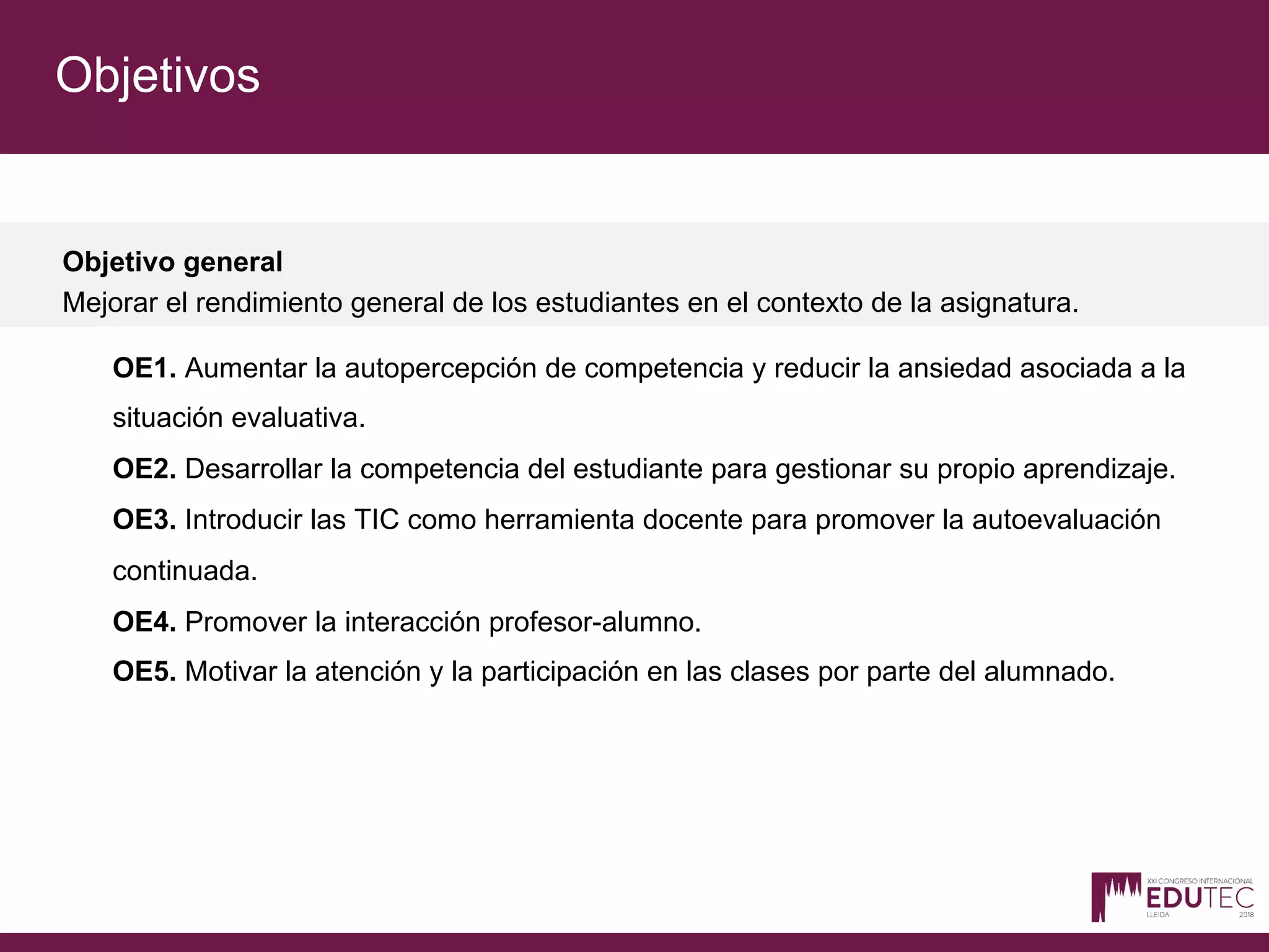 Objetivos
Objetivo general
Mejorar el rendimiento general de los estudiantes en el contexto de la asignatura.
OE1. Aumentar la autopercepción de competencia y reducir la ansiedad asociada a la
situación evaluativa.
OE2. Desarrollar la competencia del estudiante para gestionar su propio aprendizaje.
OE3. Introducir las TIC como herramienta docente para promover la autoevaluación
continuada.
OE4. Promover la interacción profesor-alumno.
OE5. Motivar la atención y la participación en las clases por parte del alumnado.
 