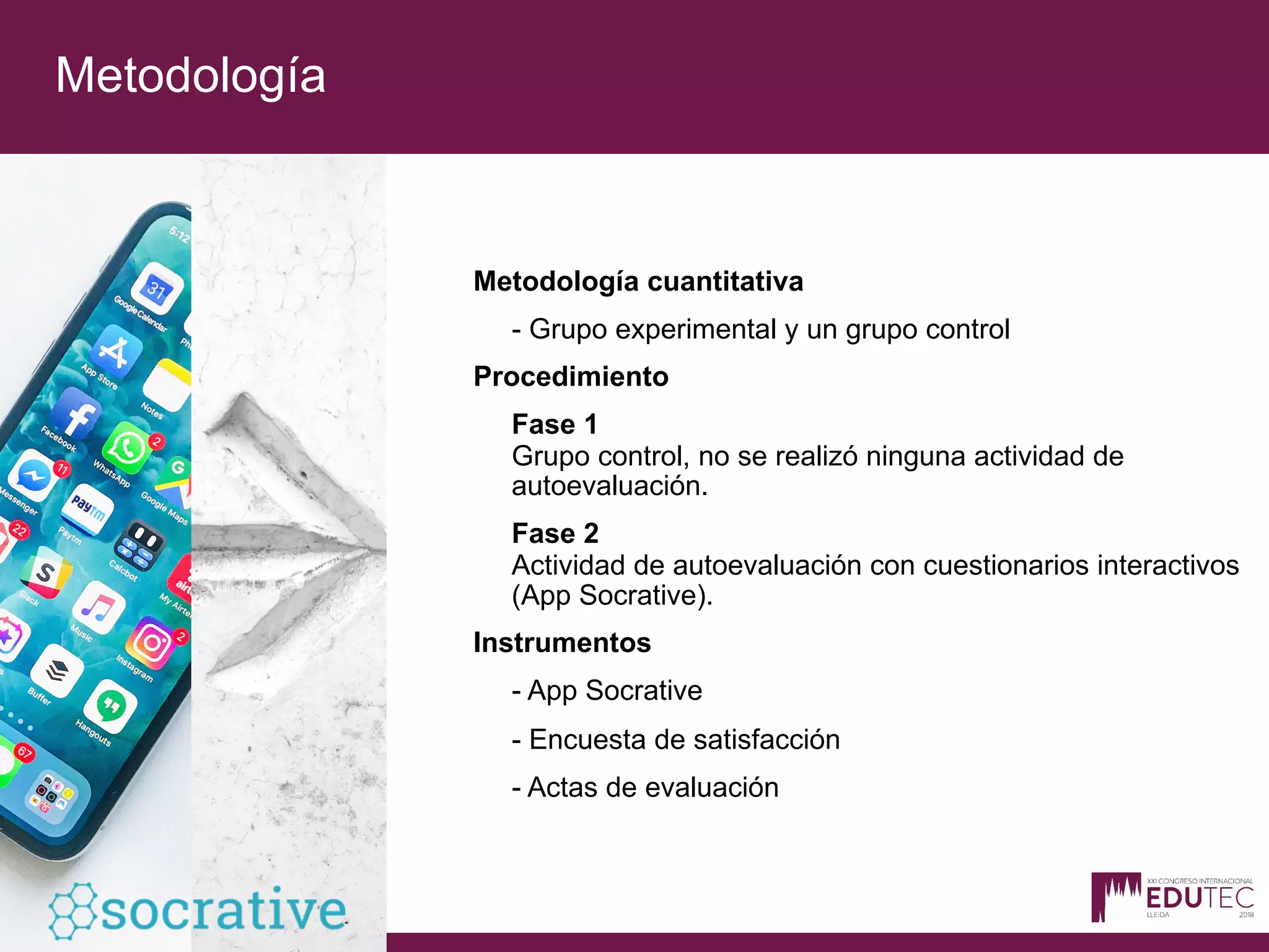 Metodología
Metodología cuantitativa
- Grupo experimental y un grupo control
Procedimiento
Fase 1
Grupo control, no se realizó ninguna actividad de
autoevaluación.
Fase 2
Actividad de autoevaluación con cuestionarios interactivos
(App Socrative).
Instrumentos
- App Socrative
- Encuesta de satisfacción
- Actas de evaluación
 