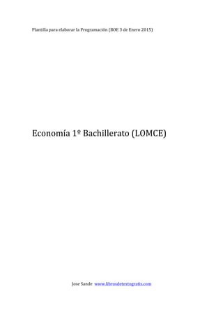 Plantilla	
  para	
  elaborar	
  la	
  Programación	
  (BOE	
  3	
  de	
  Enero	
  2015)	
  
	
  
	
  
	
  
	
  
	
  
	
  
	
  
	
  
	
  
	
  
	
  
	
  
	
  
Economía	
  1º	
  Bachillerato	
  (LOMCE)	
  
	
  
	
  
	
  
	
  
	
  
	
  
	
  
	
  
	
  
	
  
	
  
	
  
	
  
	
  
	
  
	
  
	
  
	
  
	
  
	
  
	
  
	
  
	
  
	
  
	
  
	
  
	
  
Jose	
  Sande	
  	
  www.librosdetextogratis.com	
  
 