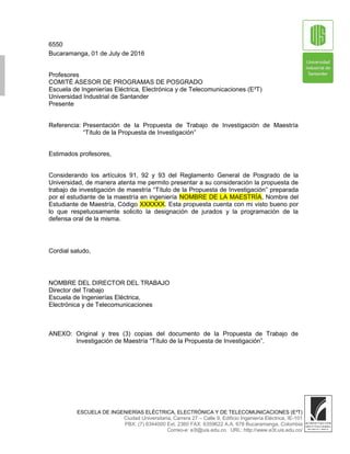 6550
Bucaramanga, 01 de July de 2016
Profesores
COMITÉ ASESOR DE PROGRAMAS DE POSGRADO
Escuela de Ingenierías Eléctrica, Electrónica y de Telecomunicaciones (E³T)
Universidad Industrial de Santander
Presente
Referencia: Presentación de la Propuesta de Trabajo de Investigación de Maestría
“Título de la Propuesta de Investigación”
Estimados profesores,
Considerando los artículos 91, 92 y 93 del Reglamento General de Posgrado de la
Universidad, de manera atenta me permito presentar a su consideración la propuesta de
trabajo de investigación de maestría “Título de la Propuesta de Investigación” preparada
por el estudiante de la maestría en ingeniería NOMBRE DE LA MAESTRÍA, Nombre del
Estudiante de Maestría, Código XXXXXX. Esta propuesta cuenta con mi visto bueno por
lo que respetuosamente solicito la designación de jurados y la programación de la
defensa oral de la misma.
Cordial saludo,
NOMBRE DEL DIRECTOR DEL TRABAJO
Director del Trabajo
Escuela de Ingenierías Eléctrica,
Electrónica y de Telecomunicaciones
ANEXO: Original y tres (3) copias del documento de la Propuesta de Trabajo de
Investigación de Maestría “Título de la Propuesta de Investigación”.
ESCUELA DE INGENIERÍAS ELÉCTRICA, ELECTRÓNICA Y DE TELECOMUNICACIONES (E³T)
Ciudad Universitaria, Carrera 27 – Calle 9, Edificio Ingeniería Eléctrica, IE-101
PBX: (7) 6344000 Ext. 2360 FAX: 6359622 A.A. 678 Bucaramanga, Colombia
Correo-e: e3t@uis.edu.co URL: http://www.e3t.uis.edu.co/
 