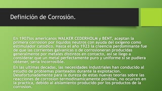 Definición de Corrosión.
En 1907los americanos WALKER CEDERHOLM y BENT, aceptan la
primera corrosion por liquidos neutros con ayuda del oxigeno como
estimulador catodico. Hasta el año 1923 la creencia perdominante fue
de que las corrientes galvanicas o de corrosioneran producidas
generalmente por metales distintos en contacto, asi se llego a
considerar que un metal perfectamente puro y uniforme si se pudiera
obtener, seria incorrosible.
En las ultimas decadas, las necesidades industriales han conducido al
estudio de problemas planteados durante la explotacion.
Desafortunadamente para la dureza de estas nuevas teorias sobre las
reacciones de corrosion termodinamicamente posibles, no ocurren en
la practica, debido al aislamiento producido por los productos de la
corrosion.
 