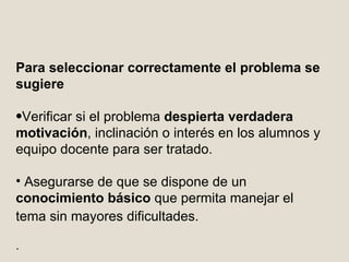 P ara seleccionar correctamente el problema  se sugiere Verificar si el problema  despierta verdadera motivación , inclinación o interés en los alumnos y equipo docente para ser tratado.  Asegurarse de que se dispone de un  conocimiento básico  que permita manejar el tema sin mayores dificultades.   .  