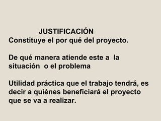 JUSTIFICACIÓN Constituye el por qué del proyecto. D e qué manera atiende este  a  la  situación  o el problema Utilidad práctica que el trabajo tendrá, es decir a quiénes beneficiará el proyecto que se va a realizar.  
