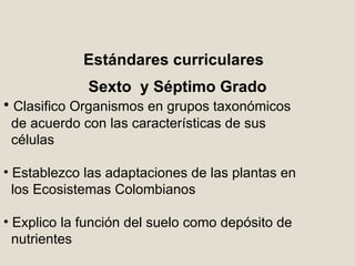Estándares curriculares Sexto  y Séptimo Grado Clasifico Organismos en grupos taxonómicos  de acuerdo con las características de sus  células Establezco las adaptaciones de las plantas en los Ecosistemas Colombianos Explico la función del suelo como depósito de nutrientes 