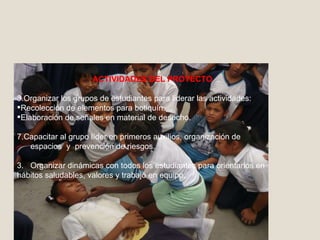ACTIVIDADES DEL PROYECTO Organizar los grupos de estudiantes para liderar las actividades: Recolección de elementos para botiquín. Elaboración de señales en material de desecho. Capacitar al grupo líder en primeros auxilios, organización de espacios  y  prevención de riesgos. 3.  Organizar dinámicas con todos los estudiantes para orientarlos en hábitos saludables, valores y trabajo en equipo. 