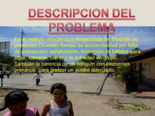 En el instituto educativo la Inmaculada de Tilodirán se presentan Diversas formas de accidentalidad por falta de precaución, señalización, formación de hábitos para jugar, caminar, correr y la actividad en grupo. También la carencia de un botiquín con elementos primarios  para prestar un auxilio adecuado. 