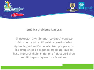Temática problematizadora:    El proyecto “Divirtámonos Leyendo” consiste básicamente en la utilización correcta de los signos de puntuación en la lectura por parte de los estudiantes de segundo grado, por que se hace imprescindible  mejorar la fluidez verbal en los niños que empiezan en la lectura. 