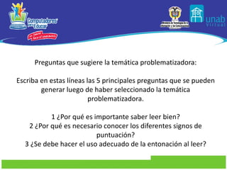 Preguntas que sugiere la temática problematizadora:   Escriba en estas líneas las 5 principales preguntas que se pueden generar luego de haber seleccionado la temática problematizadora.   1 ¿Por qué es importante saber leer bien? 2 ¿Por qué es necesario conocer los diferentes signos de puntuación? 3 ¿Se debe hacer el uso adecuado de la entonación al leer?   