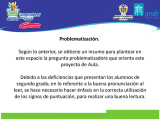 Problematización.    Según lo anterior, se obtiene un insumo para plantear en este espacio la pregunta problematizadora que orienta este proyecto de Aula.   Debido a las deficiencias que presentan los alumnos de segundo grado, en lo referente a la buena pronunciación al leer, se hace necesario hacer énfasis en la correcta utilización de los signos de puntuación, para realizar una buena lectura. 