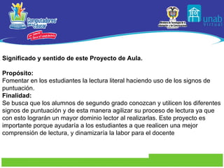 Significado y sentido de este Proyecto de Aula. Propósito: Fomentar en los estudiantes la lectura literal haciendo uso de los signos de puntuación. Finalidad: Se busca que los alumnos de segundo grado conozcan y utilicen los diferentes signos de puntuación y de esta manera agilizar su proceso de lectura ya que con esto lograrán un mayor dominio lector al realizarlas. Este proyecto es importante porque ayudaría a los estudiantes a que realicen una mejor comprensión de lectura, y dinamizaría la labor para el docente   