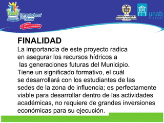 FINALIDAD La importancia de este proyecto radica en asegurar los recursos hídricos a las generaciones futuras del Municipio. Tiene un significado formativo, el cuál  se desarrollará con los estudiantes de las sedes de la zona de influencia; es perfectamente  viable para desarrollar dentro de las actividades  académicas, no requiere de grandes inversiones  económicas para su ejecución. 