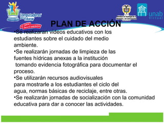PLAN DE ACCIÓN Se realizaran videos educativos con los estudiantes sobre el cuidado del medio  ambiente. Se realizarán jornadas de limpieza de las fuentes hídricas anexas a la institución tomando evidencia fotográfica para documentar el proceso. Se utilizarán recursos audiovisuales para mostrarle a los estudiantes el ciclo del  agua, normas básicas de reciclaje, entre otras. Se realizarán jornadas de socialización con la comunidad educativa para dar a conocer las actividades.  