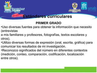 Estándares curriculares PRIMER GRADO Uso diversas fuentes para obtener la información que necesito (entrevistas a mis familiares y profesores, fotografías, textos escolares y otros). Utilizo diversas formas de expresión (oral, escrita, gráfica) para comunicar los resultados de mi investigación. Reconozco significados del número en diferentes contextos (medición, conteo, comparación, codificación, localización entre otros). 