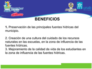 BENEFICIOS 1.  Preservación de las principales fuentes hídricas del municipio. 2. Creación de una cultura del cuidado de los recursos naturales en las escuelas, en la zona de influencia de las fuentes hídricas. 3. Mejoramiento de la calidad de vida de los estudiantes en la zona de influencia de las fuentes hídricas. 