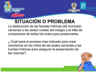 SITUACIÓN O PROBLEMA  La destrucción de las fuentes hídricas del municipio cercanas a las sedes rurales del colegio y la falta de compromiso de todos los entes para preservarlas. ¿ Cuál seria el proceso mas indicado para crear conciencia en los niños de las sedes cercanas a las fuentes hídricas para asegurar la preservación de las mismas?.  