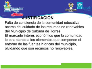 JUSTIFICACIÓN Falta de conciencia de la comunidad educativa acerca del cuidado de los recursos no renovables del Municipio de Sabana de Torres. El marcado interés económico que la comunidad  le esta dando a los elementos que componen el entorno de las fuentes hídricas del municipio, olvidando que son recursos no renovables. 