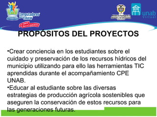 PROPÓSITOS  DEL PROYECTOS Crear conciencia en los estudiantes sobre el cuidado y preservación de los recursos hídricos del municipio utilizando para ello las herramientas TIC aprendidas durante el acompañamiento CPE UNAB. Educar al estudiante sobre las diversas estrategias de producción agrícola sostenibles que aseguren la conservación de estos recursos para las generaciones futuras. 
