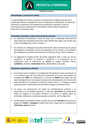 Plantilla de Proyecto
Metodologías y procesos de trabajo
La metodología será activa y proactiva. Se potenciará el trabajo en grupos de 6
estudiantes donde se trabajará de manera cooperativa y colaborativa. Se tratará de
fomentar la autonomía y la competencia de aprender a aprender, ya que el
alumnado buscará y gestionará la información, decidirá sobre el producto a
desarrollar y lo llevará a cabo
Actividades principales y tipos de herramientas previstas
 Se comenzará presentando la obra de Shaun Tan y realizando tormentas de
ideas sobre los principales puntos de la obra (dónde tiene lugar, que sucede, que
le pasa al protagonista, cómo se siente…).
 Se realizará una Webquest buscando información sobre la historia de los países
participantes y principales causas de emigración en los mismos. Los resultados
de la Webquest se presentarán utilizando un Genial.ly, Prezy, Smore, Powtoon…
 Se organizará el trabajo dentro del grupo asignando roles a cada uno de los
miembros, se decidirá el producto a presentar y se comenzará con su
elaboración. Para la elaboración de cómics se sugiere Toondoo, Pixton;
audiolibros, Audacity, Fotonovela iMovie, Movie Maker, ComicLife…
Evaluación, seguimiento y difusión
 Se evaluará tanto el trabajo en la elaboración del producto como el producto en
sí, se utilizará para ello una rúbrica de evaluación en la que cada equipo irá
consiguiendo HOPE, se establecerá un mínimo de HOPES para poder dar por
apto el producto final. Se evaluará el proceso de profundización en la historia de
cada país (del que se realizará un Genial.ly, Canva, Prezi…), el trabajo en grupo
(autoevaluación, coevaluación con formulario Google) y el producto final
 Se creará una presentación con todas las manifestaciones artísticas y se
presentará a la comunidad educativa en formato cine fórum (se presentarán
todos los trabajos de los países miembros y se abrirá un debate sobre las
similitudes, diferencias, situaciones pasadas, presentes…de la emigración)
 Se difundirán los productos finales a través del canal de Youtube del centro y los
grupos de Twitter e Instagram creados para ello, al igual que en la plataforma
eTwinning y web del centro
 