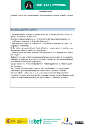 Plantilla de Proyecto
español, estonio, para que puedan ser utilizados por los niños de todas las escuelas.
Evaluación, seguimiento y difusión
Una vez elaborado el proyecto será aprobado por el claustro y Consejo Escolar. Se
envía a la Consejería de Educación.
En el supuesto que lo aprueben, comenzaríamos por buscar países socios y una
reunión para consensuar el desarrollo del proyecto.
Cada centro participante lo da a conocer a su comunidad educativa así como a sus
respectivas autoridades.
En las visitas transnacionales, en el acto oficial hay representación de las diferentes
autoridades, así como medios de comunicación.
La evaluación es uno de los apartados más importantes en la planificación y diseño
del proyecto.
Debe servirnos, por un lado, para evaluar a los alumnos: la mejora de los resultados
escolares, la valoración de los productos finales, también del proceso seguido y por
otro lado del propio diseño del proyecto.
Se va a realizar una evaluación colaborativa y además potenciar la autoevaluación
del alumnado.
Para evaluar utilizaremos herramientas tales como Google Docs, para recoger
valoraciones que se pueden compartir con los socios, utilizando Mindomo.
Por otro lado los profesores de cada centro estarán en contacto permanente
mediante Twinspace, chat y correo electrónico para evaluar los aprendizajes y poder
modificar actividades temporalización, metodológicas, propuestas de mejora.
 