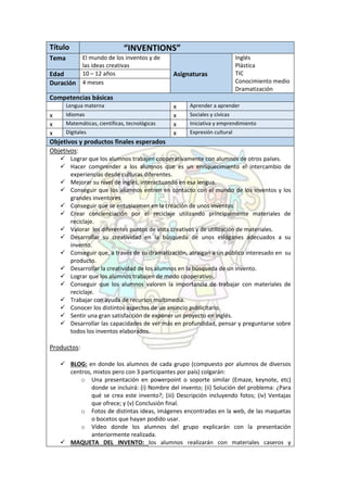 Título “INVENTIONS”
Tema El mundo de los inventos y de
las ideas creativas
Inglés
Plástica
TIC
Conocimiento medio
Dramatización
Edad 10 – 12 años Asignaturas
Duración 4 meses
Competencias básicas
Lengua materna x Aprender a aprender
x Idiomas x Sociales y cívicas
x Matemáticas, científicas, tecnológicas x Iniciativa y emprendimiento
x Digitales x Expresión cultural
Objetivos y productos finales esperados
Objetivos:
 Lograr que los alumnos trabajen cooperativamente con alumnos de otros países.
 Hacer comprender a los alumnos que es un enriquecimiento el intercambio de
experiencias desde culturas diferentes.
 Mejorar su nivel de inglés, interactuando en esa lengua.
 Conseguir que los alumnos entren en contacto con el mundo de los inventos y los
grandes inventores
 Conseguir que se entusiasmen en la creación de unos inventos
 Crear concienciación por el reciclaje utilizando principalmente materiales de
reciclaje.
 Valorar los diferentes puntos de vista creativos y de utilización de materiales.
 Desarrollar su creatividad en la búsqueda de unos eslóganes adecuados a su
invento.
 Conseguir que, a través de su dramatización, atraigan a un público interesado en su
producto.
 Desarrollar la creatividad de los alumnos en la búsqueda de un invento.
 Lograr que los alumnos trabajen de modo cooperativo.
 Conseguir que los alumnos valoren la importancia de trabajar con materiales de
reciclaje.
 Trabajar con ayuda de recursos multimedia.
 Conocer los distintos aspectos de un anuncio publicitario.
 Sentir una gran satisfacción de exponer un proyecto en inglés.
 Desarrollar las capacidades de ver más en profundidad, pensar y preguntarse sobre
todos los inventos elaborados.
Productos:
 BLOG: en donde los alumnos de cada grupo (compuesto por alumnos de diversos
centros, mixtos pero con 3 participantes por país) colgarán:
o Una presentación en powerpoint o soporte similar (Emaze, keynote, etc)
donde se incluirá: (i) Nombre del invento; (ii) Solución del problema: ¿Para
qué se crea este invento?; (iii) Descripción incluyendo fotos; (iv) Ventajas
que ofrece; y (v) Conclusión final.
o Fotos de distintas ideas, imágenes encontradas en la web, de las maquetas
o bocetos que hayan podido usar.
o Vídeo donde los alumnos del grupo explicarán con la presentación
anteriormente realizada.
 MAQUETA DEL INVENTO: los alumnos realizarán con materiales caseros y
 