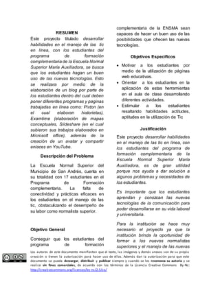 RESUMEN 
Este proyecto titulado desarrollar 
habilidades en el manejo de las tic 
en línea, con los estudiantes del 
programa de formación 
complementaria de la Escuela Normal 
Superior María Auxiliadora, se busca 
que los estudiantes hagan un buen 
uso de las nuevas tecnologías. Esto 
se realizara por medio de la 
elaboración de un blog por parte de 
los estudiantes dentro del cual deben 
poner diferentes programas y paginas 
trabajadas en línea como: Pixton (en 
el cual elaboran historietas), 
Examtime (elaboración de mapas 
conceptuales, Slideshare (en el cual 
subieron sus trabajos elaborados en 
Microsoft office), además de la 
creación de un avatar y compartir 
enlaces en YouTube. 
Descripción del Problema 
La Escuela Normal Superior del 
Municipio de San Andrés, cuenta en 
su totalidad con 17 estudiantes en el 
Programa de Formación 
complementaria. La falta de 
conectividad y prácticas eficaces en 
los estudiantes en el manejo de las 
tic, obstaculizando el desempeño de 
su labor como normalista superior. 
Objetivo General 
Conseguir que los estudiantes del 
programa de formación 
complementaria de la ENSMA sean 
capaces de hacer un buen uso de las 
posibilidades que ofrecen las nuevas 
tecnologías. 
Objetivos Específicos 
 Motivar a los estudiantes por 
medio de la utilización de páginas 
web educativas. 
 Orientar a los estudiantes en la 
aplicación de estas herramientas 
en el aula de clase desarrollando 
diferentes actividades. 
 Estimular a los estudiantes 
resaltando habilidades actitudes, 
aptitudes en la utilización de Tic 
Justificación 
Este proyecto desarrollar habilidades 
en el manejo de las tic en línea, con 
los estudiantes del programa de 
formación complementaria de la 
Escuela Normal Superior María 
Auxiliadora, es de gran utilidad 
porque nos ayuda a dar solución a 
algunos problemas y necesidades de 
los estudiantes. 
Es importante que los estudiantes 
aprendan y conozcan las nuevas 
tecnologías de la comunicación para 
poder desarrollarse en su vida laboral 
y universitaria. 
Para la institución se hace muy 
necesario el proyecto ya que la 
institución brinda la oportunidad de 
formar a los nuevos normalistas 
superiores y el manejo de las nuevas 
Los autores de este documento manifiestan que el texto, las imágenes y demás anexos son de su propia 
creación o tienen la autorización para hacer uso de ellos. Además dan la autorización para que este 
documento se pueda descargar, distribuir y publicar siempre y cuando se les reconozca su autoría y se 
realice sin fines comerciales, de acuerdo con los términos de la Licencia Creative Commons By-Nc: 
http://creativecommons.org/licenses/by-nc/2.5/co/ 
 