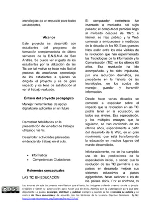 tecnologías es un requisito para todos 
los docentes. 
Alcance 
Este proyecto se desarrolló con 
estudiantes del programa de 
formación complementaria de último 
semestre de la E.N.S.M.A de San 
Andrés. Se puede ver el gusto de los 
estudiantes por la utilización de las 
Tic por tal motivo se hace más fácil el 
proceso de enseñanza aprendizaje 
de los estudiantes a quienes va 
dirigido el proyecto y es de gran 
impacto y los llena de satisfacción al 
ver el trabajo realizado. 
Énfasis del proyecto pedagógico 
Manejar herramientas de apoyo 
digital para aplicarlas en un futuro 
Demostrar habilidades en la 
presentación de variedad de trabajos 
utilizando las tic. 
Desarrollar actividades planeadas 
evidenciando trabajo en el aula. 
 Informática 
 Competencias Ciudadanas 
Referentes conceptuales 
LAS TIC EN EDUCACIÓN 
El computador electrónico fue 
inventado a mediados del siglo 
pasado; el computador personal llegó 
al mercado después de 1975; e 
Internet se hizo público y la Web 
comenzó a enriquecerse a mediados 
de la década de los 90. Esos grandes 
hitos están entre los más visibles de 
la revolución que han experimentado 
las Tecnologías de la Información y la 
Comunicación (TIC) en los últimos 60 
años. Esa revolución ha ido 
acompañada, y ha sido impulsada, 
por una reducción dramática, sin 
precedente en la historia de las 
tecnologías, en los costos de 
manejar, guardar y transmitir 
información. 
Desde hace varias décadas se 
comenzó a especular sobre el 
impacto que la revolución en las TIC 
podría tener en la educación, en 
todos sus niveles. Esa especulación, 
y los múltiples ensayos que la 
siguieron, se han convertido en los 
últimos años, especialmente a partir 
del desarrollo de la Web, en un gran 
movimiento que está transformando 
la educación en muchos lugares del 
mundo desarrollado. 
Infortunadamente, no se ha cumplido 
una de las predicciones de la 
especulación inicial, a saber: que la 
revolución de las TIC permitiría a los 
países en desarrollo mejorar sus 
sistemas educativos a pasos 
agigantados, hasta alcanzar a los de 
los países ricos. Por el contrario, lo 
Los autores de este documento manifiestan que el texto, las imágenes y demás anexos son de su propia 
creación o tienen la autorización para hacer uso de ellos. Además dan la autorización para que este 
documento se pueda descargar, distribuir y publicar siempre y cuando se les reconozca su autoría y se 
realice sin fines comerciales, de acuerdo con los términos de la Licencia Creative Commons By-Nc: 
http://creativecommons.org/licenses/by-nc/2.5/co/ 
 