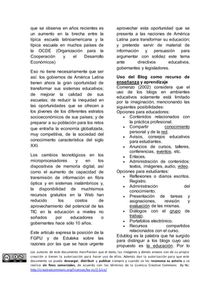 que se observa en años recientes es 
un aumento en la brecha entre la 
típica escuela latinoamericana y la 
típica escuela en muchos países de 
la OCDE (Organización para la 
Cooperación y el Desarrollo 
Económicos) 
Eso no tiene necesariamente que ser 
así: los gobiernos de América Latina 
tienen ahora la gran oportunidad de 
transformar sus sistemas educativos; 
de mejorar la calidad de sus 
escuelas; de reducir la inequidad en 
las oportunidades que se ofrecen a 
los jóvenes de los diferentes estratos 
socioeconómicos de sus países; y de 
preparar a su población para los retos 
que entraña la economía globalizada, 
muy competitiva, de la sociedad del 
conocimiento característica del siglo 
XXI. 
Los cambios tecnológicos en los 
microprocesadores y en los 
dispositivos de memoria digital, así 
como el aumento de capacidad de 
transmisión de información en fibra 
óptica y en sistemas inalámbricos y, 
la disponibilidad de muchísimos 
recursos gratuitos en la Web han 
reducido los costos de 
aprovechamiento del potencial de las 
TIC en la educación a niveles no 
soñados por educadores o 
gobernantes hace sólo 10 años. 
Este artículo expresa la posición de la 
FGPU y de Eduteka sobre las 
razones por las que se hace urgente 
aprovechar esta oportunidad que se 
presenta a las naciones de América 
Latina para transformar su educación; 
y pretende servir de material de 
información y persuasión para 
argumentar con solidez este tema 
ante directivos educativos, 
gobernantes y legisladores. 
Uso del Blog como recurso de 
enseñanza y aprendizaje 
Comenzo (2002) considera que el 
uso de los blogs en ambientes 
educativos solamente está limitado 
por la imaginación, mencionando las 
siguientes posibilidades: 
Opciones para educadores: 
 Contenidos relacionados con 
la práctica profesional. 
 Compartir conocimiento 
personal y de la red. 
 Avisos, consejos educativos 
para estudiantes. 
 Anuncios de cursos, talleres, 
conferencias, eventos, etc. 
 Enlaces. 
 Administración de contenidos: 
textos, imágenes, audio, video. 
Opciones para estudiantes: 
 Reflexiones o diarios escritos. 
Registro. 
 Administración del 
conocimiento. 
 Presentación de tareas y 
asignaciones, revisión y 
evaluación de las mismas. 
 Diálogos con el grupo de 
trabajo. 
 Portafolios electrónico. 
 Recursos compartidos 
relacionados con el curso. 
Edublog es la palabra que ha surgido 
para distinguir a los blogs cuyo uso 
propuesto es la educación. Por lo 
Los autores de este documento manifiestan que el texto, las imágenes y demás anexos son de su propia 
creación o tienen la autorización para hacer uso de ellos. Además dan la autorización para que este 
documento se pueda descargar, distribuir y publicar siempre y cuando se les reconozca su autoría y se 
realice sin fines comerciales, de acuerdo con los términos de la Licencia Creative Commons By-Nc: 
http://creativecommons.org/licenses/by-nc/2.5/co/ 
 