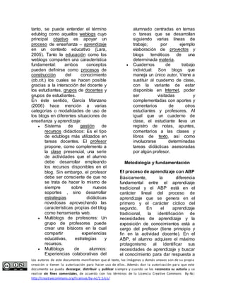 tanto, se puede entender el término 
edublog como aquellos weblogs cuyo 
principal objetivo es apoyar un 
proceso de enseñanza – aprendizaje 
en un contexto educativo (Lara, 
2005). Tanto la educación como los 
weblogs comparten una característica 
fundamental: ambos conceptos 
pueden definirse como procesos de 
construcción del conocimiento 
(ob.cit.) los cuales se hacen posible 
gracias a la interacción del docente y 
los estudiantes, grupos de docentes y 
grupos de estudiantes. 
En éste sentido, García Manzano 
(2006) hace mención a varias 
categorías o modalidades de uso de 
los blogs en diferentes situaciones de 
enseñanza y aprendizaje: 
 Sistema de gestión de 
recursos didácticos: Es el tipo 
de edublogs más utilizados en 
tareas docentes. El profesor 
propone, como complemento a 
la clase presencial, una serie 
de actividades que el alumno 
debe desarrollar empleando 
los recursos disponibles en el 
blog. Sin embargo, el profesor 
debe ser consciente de que no 
se trata de hacer lo mismo de 
siempre sobre nuevos 
soportes , sino desarrollar 
estrategias didácticas 
novedosas aprovechando las 
características propias del blog 
como herramienta web. 
 Multiblogs de profesores: Un 
grupo de profesores puede 
crear una bitácora en la cual 
compartir experiencias 
educativas, estrategias y 
recursos. 
 Multiblogs de alumnos: 
Experiencias colaborativas del 
alumnado centradas en temas 
o tareas que se desarrollan 
siguiendo varias líneas de 
trabajo; por ejemplo 
elaboración de proyectos y 
blogs temáticos de una 
determinada materia. 
 Cuadernos de trabajo 
individual: Son blogs que 
maneja un único autor. Viene a 
sustituir al cuaderno de clase, 
con la variante de estar 
disponible en Internet, poder 
ser visitadas y 
complementadas con aportes y 
comentarios de otros 
estudiantes y profesores. Al 
igual que un cuaderno de 
clase, el estudiante lleva un 
registro de notas, apuntes, 
comentarios a las clases y 
libros de texto, así como 
involucrarse determinadas 
tareas didácticas asesoradas 
por algún profesor. 
Metodología y fundamentación 
El proceso de aprendizaje con ABP 
Básicamente, la diferencia 
fundamental entre el aprendizaje 
tradicional y el ABP está en el 
carácter lineal del proceso de 
aprendizaje que se genera en el 
primero y el carácter cíclico del 
segundo. En el aprendizaje 
tradicional, la identificación de 
necesidades de aprendizaje y la 
exposición de conocimientos está a 
cargo del profesor (tiene principio y 
fin en la actividad docente). En el 
ABP, el alumno adquiere el máximo 
protagonismo al identificar sus 
necesidades de aprendizaje y buscar 
el conocimiento para dar respuesta a 
Los autores de este documento manifiestan que el texto, las imágenes y demás anexos son de su propia 
creación o tienen la autorización para hacer uso de ellos. Además dan la autorización para que este 
documento se pueda descargar, distribuir y publicar siempre y cuando se les reconozca su autoría y se 
realice sin fines comerciales, de acuerdo con los términos de la Licencia Creative Commons By-Nc: 
http://creativecommons.org/licenses/by-nc/2.5/co/ 
 