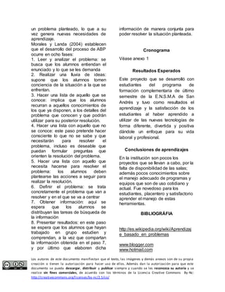 un problema planteado, lo que a su 
vez genera nuevas necesidades de 
aprendizaje. 
Morales y Landa (2004) establecen 
que el desarrollo del proceso de ABP 
ocurre en ocho fases: 
1. Leer y analizar el problema: se 
busca que los alumnos entiendan el 
enunciado y lo que se les demanda 
2. Realizar una lluvia de ideas: 
supone que los alumnos tomen 
conciencia de la situación a la que se 
enfrentan. 
3. Hacer una lista de aquello que se 
conoce: implica que los alumnos 
recurran a aquellos conocimientos de 
los que ya disponen, a los detalles del 
problema que conocen y que podrán 
utilizar para su posterior resolución. 
4. Hacer una lista con aquello que no 
se conoce: este paso pretende hacer 
consciente lo que no se sabe y que 
necesitarán para resolver el 
problema, incluso es deseable que 
puedan formular preguntas que 
orienten la resolución del problema. 
5. Hacer una lista con aquello que 
necesita hacerse para resolver el 
problema: los alumnos deben 
plantearse las acciones a seguir para 
realizar la resolución. 
6. Definir el problema: se trata 
concretamente el problema que van a 
resolver y en el que se va a centrar 
7. Obtener información: aquí se 
espera que los alumnos se 
distribuyan las tareas de búsqueda de 
la información 
8. Presentar resultados: en este paso 
se espera que los alumnos que hayan 
trabajado en grupo estudien y 
comprendan, a la vez que compartan 
la información obtenida en el paso 7, 
y por último que elaboren dicha 
información de manera conjunta para 
poder resolver la situación planteada. 
Cronograma 
Véase anexo 1 
Resultados Esperados 
Este proyecto que se desarrolló con 
estudiantes del programa de 
formación complementaria de último 
semestre de la E.N.S.M.A de San 
Andrés y tuvo como resultados el 
aprendizaje y la satisfacción de los 
estudiantes al haber aprendido a 
utilizar de las nuevas tecnologías de 
forma diferente, divertida y positiva 
dándole un enfoque para su vida 
laboral y profesional. 
Conclusiones de aprendizajes 
En la institución son pocos los 
proyectos que se llevan a cabo, por la 
falta de disponibilidad de las salas; 
además pocos conocimientos sobre 
el manejo adecuado de programas y 
equipos que son de uso cotidiano y 
actual. Fue novedoso para los 
estudiantes, placentero y satisfactorio 
aprender el manejo de estas 
herramientas. 
BIBLIOGRÁFIA 
http://es.wikipedia.org/wiki/Aprendizaj 
e_basado_en_problemas 
www.blogger.com 
www.hotmail.com 
Los autores de este documento manifiestan que el texto, las imágenes y demás anexos son de su propia 
creación o tienen la autorización para hacer uso de ellos. Además dan la autorización para que este 
documento se pueda descargar, distribuir y publicar siempre y cuando se les reconozca su autoría y se 
realice sin fines comerciales, de acuerdo con los términos de la Licencia Creative Commons By-Nc: 
http://creativecommons.org/licenses/by-nc/2.5/co/ 
 