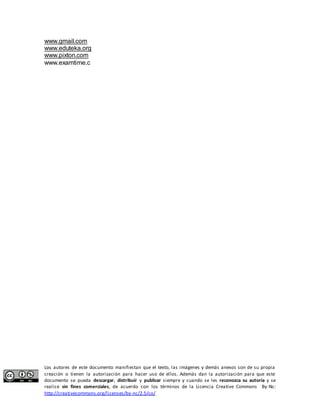 www.gmail.com 
www.eduteka.org 
www.pixton.com 
www.examtime.c 
Los autores de este documento manifiestan que el texto, las imágenes y demás anexos son de su propia 
creación o tienen la autorización para hacer uso de ellos. Además dan la autorización para que este 
documento se pueda descargar, distribuir y publicar siempre y cuando se les reconozca su autoría y se 
realice sin fines comerciales, de acuerdo con los términos de la Licencia Creative Commons By-Nc: 
http://creativecommons.org/licenses/by-nc/2.5/co/ 
 