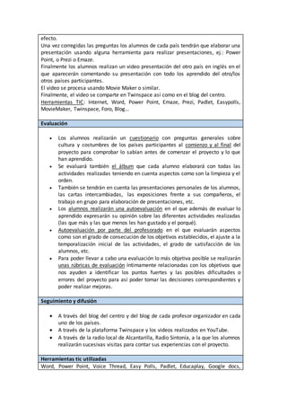 efecto.
Una vez corregidas las preguntas los alumnos de cada país tendrán que elaborar una
presentación usando alguna herramienta para realizar presentaciones, ej.: Power
Point, o Prezi o Emaze.
Finalmente los alumnos realizan un video presentación del otro país en inglés en el
que aparecerán comentando su presentación con todo los aprendido del otro/los
otros países participantes.
El video se procesa usando Movie Maker o similar.
Finalmente, el video se comparte en Twinspace así como en el blog del centro.
Herramientas TIC: Internet, Word, Power Point, Emaze, Prezi, Padlet, Easypolls,
MovieMaker, Twinspace, Foro, Blog…
Evaluación
 Los alumnos realizarán un cuestionario con preguntas generales sobre
cultura y costumbres de los países participantes al comienzo y al final del
proyecto para comprobar lo sabían antes de comenzar el proyecto y lo que
han aprendido.
 Se evaluará también el álbum que cada alumno elaborará con todas las
actividades realizadas teniendo en cuenta aspectos como son la limpieza y el
orden.
 También se tendrán en cuenta las presentaciones personales de los alumnos,
las cartas intercambiadas, las exposiciones frente a sus compañeros, el
trabajo en grupo para elaboración de presentaciones, etc.
 Los alumnos realizarán una autoevaluación en el que además de evaluar lo
aprendido expresarán su opinión sobre las diferentes actividades realizadas
(las que más y las que menos les han gustado y el porqué).
 Autoevaluación por parte del profesorado en el que evaluarán aspectos
como son el grado de consecución de los objetivos establecidos, el ajuste a la
temporalización inicial de las actividades, el grado de satisfacción de los
alumnos, etc.
 Para poder llevar a cabo una evaluación lo más objetiva posible se realizarán
unas rúbricas de evaluación íntimamente relacionadas con los objetivos que
nos ayuden a identificar los puntos fuertes y las posibles dificultades o
errores del proyecto para así poder tomar las decisiones correspondientes y
poder realizar mejoras.
Seguimiento y difusión
 A través del blog del centro y del blog de cada profesor organizador en cada
uno de los países.
 A través de la plataforma Twinspace y los videos realizados en YouTube.
 A través de la radio local de Alcantarilla, Radio Sintonía, a la que los alumnos
realizarán sucesivas visitas para contar sus experiencias con el proyecto.
Herramientas tic utilizadas
Word, Power Point, Voice Thread, Easy Polls, Padlet, Educaplay, Google docs,
 