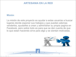 ARTESANIA EN LA RED



Misión

La misión de este proyecto es ayudar a estas usuarias a buscar
lugares donde esponer sus trabajos y que puedan ademas
venderlos, ayudarles a crear y administrar su propia pagina en
Facebook, pero sobre todo es para que se den cuenta de que
lo que estan haciendo sirve para algo y se sientan motivadas.
 