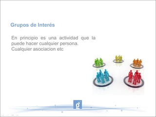 Grupos de Interés

En principio es una actividad que la
puede hacer cualquier persona.
Cualquier asociacion etc
 
