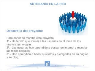 ARTESANIA EN LA RED




Desarrollo del proyecto:

Para poner en marcha este proyecto:
1º.- He tenido que formar a las usuarias en el tema de las
nuevas tecnologias.
2º.- Las usuarias han aprendido a buscar en internet y manejar
las redes sociales
3º.- Han aprendido a hacer sus fotos y a colgarlas en su pagina
y su blog
 