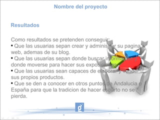 Nombre del proyecto


Resultados

Como resultados se pretenden conseguir:

  Que las usuarias sepan crear y administrar su pagina
web, ademas de su blog.

  Que las usuarias sepan donde buscar informacion y
donde moverse para hacer sus exposiciones.

  Que las usuarias sean capaces de elaborar y vender
sus propios productos.

  Que se den a conocer en otros puntos de Andalucia o
España para que la tradicion de hacer esparto no se
pierda.
 