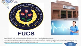 Actualmente, soy estudiante de Medicina en La FUCS de primer semestre.
Me dedico exclusivamente a estudiar y avanzar exitosamente, peldaño por peldaño en mi educación para un
día poder ver mi efecto positivo sobre la población.
 