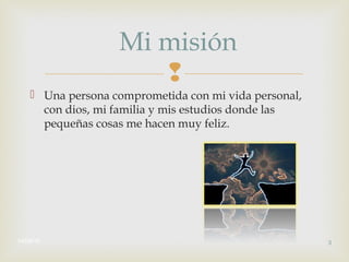 
 Una persona comprometida con mi vida personal,
con dios, mi familia y mis estudios donde las
pequeñas cosas me hacen muy feliz.
14/08/16 3
Mi misión
 