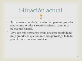 
 Actualmente me dedico a estudiar; para ser grandes
cosas como ayudar y seguir creciendo como una
buena profesional.
 Vivo con mis hermanos tengo una responsabilidad
muy grande, ya que son menores pero hago todo lo
posible para que estemos bien.
14/08/16 4
Situación actual
 