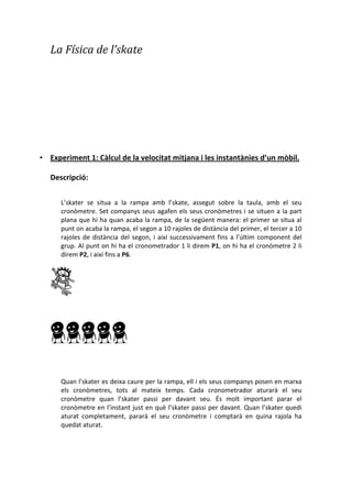 La	
 í	
 de	
 l’skate	
 
• Experiment	
 1:	
 Càlcul	
 de	
 la	
 velocitat	
 mitjana	
 i	
 les	
 instantànies	
 d’un	
 mòbil.
Descripció:	
 
	
 
L’skater	
  se	
  situa	
  a	
  la	
  rampa	
  amb	
  l’skate,	
  assegut	
  sobre	
  la	
  taula,	
  amb	
  el	
  seu	
 
cronòmetre.	
 Set	
 companys	
 seus	
 agafen	
 els	
 seus	
 cronòmetres	
 i	
 se	
 situen	
 a	
 la	
 part	
 
plana	
 que	
 hi	
 ha	
 quan	
 acaba	
 la	
 rampa,	
 de	
 la	
 següent	
 manera:	
 el	
 primer	
 se	
 situa	
 al	
 
punt	
 on	
 acaba	
 la	
 rampa,	
 el	
 segon	
 a	
 10	
 rajoles	
 de	
 distància	
 del	
 primer,	
 el	
 tercer	
 a	
 10	
 
rajoles	
 de	
 distància	
 del	
 segon,	
 i	
 així	
 successivament	
 fins	
 a	
 l’últim	
 component	
 del	
 
grup.	
 Al	
 punt	
 on	
 hi	
 ha	
 el	
 cronometrador	
 1	
 li	
 direm	
 P1,	
 on	
 hi	
 ha	
 el	
 cronòmetre	
 2	
 li	
 
direm	
 P2,	
 i	
 així	
 fins	
 a	
 P6. 	
 
	
 
	
 
	
 
	
 
	
 
	
 
Quan	
 l’skater	
 es	
 deixa	
 caure	
 per	
 la	
 rampa,	
 ell	
 i	
 els	
 seus	
 companys	
 posen	
 en	
 marxa	
 
els	
  cronòmetres,	
  tots	
  al	
  mateix	
  temps.	
  Cada	
  cronometrador	
  aturarà	
  el	
  seu	
 
cronòmetre	
  quan	
  l’skater	
  passi	
  per	
  davant	
  seu.	
  És	
  molt	
  important	
  parar	
  el	
 
cronòmetre	
 en	
 l’instant	
 just	
 en	
 què	
 l’skater	
 passi	
 per	
 davant.	
 Quan	
 l’skater	
 quedi	
 
aturat	
  completament,	
  pararà	
  el	
  seu	
  cronòmetre	
  i	
  comptarà	
  en	
  quina	
  rajola	
  ha	
 
quedat	
 aturat.	
 
	
 
	
 
 