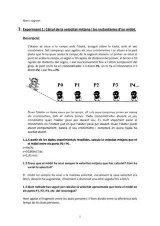 1
Nom i cognom:
1. Experiment 1: Càlcul de la velocitat mitjana i les instantànies d’un mòbil.
Descripció:
L’skater se situa a la rampa amb l’skate, assegut sobre la taula, amb el seu
cronòmetre. Set companys seus agafen els seus cronòmetres i se situen a la part
plana que hi ha quan acaba la rampa, de la següent manera: el primer se situa al
punt on acaba la rampa, el segon a 10 rajoles de distància del primer, el tercer a 10
rajoles de distància del segon, i així successivament fins a l’últim component del
grup. Al punt on hi ha el cronometrador 1 li direm P1, on hi ha el cronòmetre 2 li
direm P2, i així fins a P6.
Quan l’skater es deixa caure per la rampa, ell i els seus companys posen en marxa
els cronòmetres, tots al mateix temps. Cada cronometrador aturarà el seu
cronòmetre quan l’skater passi per davant seu. És molt important parar el
cronòmetre en l’instant just en què l’skater passi per davant. Quan l’skater quedi
aturat completament, pararà el seu cronòmetre i comptarà en quina rajola ha
quedat aturat.
1.1 A partir de les dades experimentals recollides, calcula la velocitat mitjana que té
el mòbil entre els punts P0 i P6.
v=Ax/At
v=10,80m/7,6s
v=1,42 m/s
1.2 Creus que el mòbil ha anat sempre la velocitat mitjana que has calculat? Com ha
variat la velocitat?
El mòbil no sempre ha anat a la mateixa velocitat, inicialment la seva velocitat era
0m/s, desprès ha augmentat, i finalment a disminuït una altre vegada fins a 0m/s
1.3 Quin mètode has seguit per calcular la velocitat aproximada que tenia el mòbil en
els punts P1, P2, P3, etc. del recorregut?
Hem agafat el fragment entre les dues persones i l’hem dividit entre la diferència dels
temps de les dues persones.
P0 P1 P2 P3 P4...
 