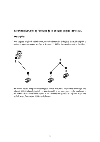 3
Experiment 3: Càlcul de l’evolució de les energies cinètica i potencial.
Descripció:
Una vegada estiguem a l’skatepark, un representant de cada grup es situarà al punt 1
del recorregut que es veu a la figura. Als punts 2, 3 i 5 hi situarem lescàmeres de vídeo.
En primer lloc els integrants de cada grup han de mesurar la longitud de recorregut fins
al punt 5, i l’alçada dels punts 1 i 4. A continuació, la persona que es troba en el punt 1
es deixarà caure i lliscarà fins al punt 5. Les càmeres dels punts 2, 3 i 5 graven el pas del
mòbil, a uns 2 metres de distància de l’skate.
1
2 3
4
5
 