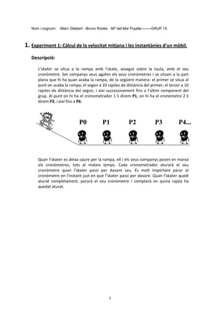 1
Nom i cognom: -Marc Gilabert -Bruno Rodés -Mª del Mar Pujalte--------GRUP 15
1. Experiment 1: Càlcul de la velocitat mitjana i les instantànies d’un mòbil.
Descripció:
L’skater se situa a la rampa amb l’skate, assegut sobre la taula, amb el seu
cronòmetre. Set companys seus agafen els seus cronòmetres i se situen a la part
plana que hi ha quan acaba la rampa, de la següent manera: el primer se situa al
punt on acaba la rampa, el segon a 10 rajoles de distància del primer, el tercer a 10
rajoles de distància del segon, i així successivament fins a l’últim component del
grup. Al punt on hi ha el cronometrador 1 li direm P1, on hi ha el cronòmetre 2 li
direm P2, i així fins a P6.
Quan l’skater es deixa caure per la rampa, ell i els seus companys posen en marxa
els cronòmetres, tots al mateix temps. Cada cronometrador aturarà el seu
cronòmetre quan l’skater passi per davant seu. És molt important parar el
cronòmetre en l’instant just en què l’skater passi per davant. Quan l’skater quedi
aturat completament, pararà el seu cronòmetre i comptarà en quina rajola ha
quedat aturat.
P0 P1 P2 P3 P4...
 