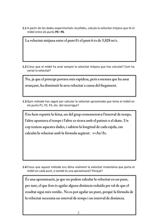 2
1.1 A partir de les dades experimentals recollides, calcula la velocitat mitjana que té el
mòbil entre els punts P0 i P6.
1.2 Creus que el mòbil ha anat sempre la velocitat mitjana que has calculat? Com ha
variat la velocitat?
1.3 Quin mètode has seguit per calcular la velocitat aproximada que tenia el mòbil en
els punts P1, P2, P3, etc. del recorregut?
1.4 Creus que aquest mètode ens dóna realment la velocitat instantània que porta el
mòbil en cada punt, o també és una aproximació? Perquè?
 